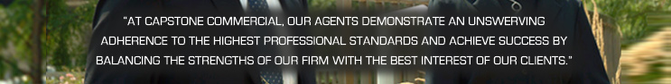 “At Capstone Commercial, our agents demonstrate an unswerving adherence to the highest professional standards and achieve success by balancing the strengths of our firm with the best interest of our clients.”